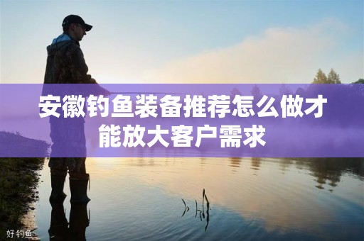 安徽钓鱼装备推荐怎么做才能放大客户需求