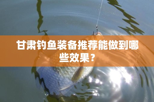 甘肃钓鱼装备推荐能做到哪些效果？
