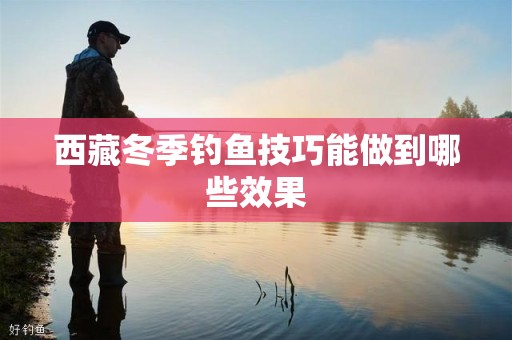 西藏冬季钓鱼技巧能做到哪些效果