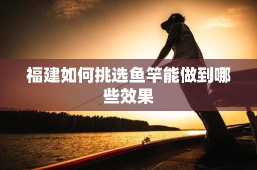 福建如何挑选鱼竿能做到哪些效果