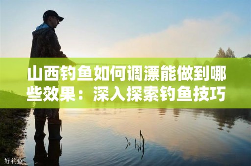 山西钓鱼如何调漂能做到哪些效果：深入探索钓鱼技巧与经验