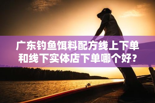 广东钓鱼饵料配方线上下单和线下实体店下单哪个好？深度解析