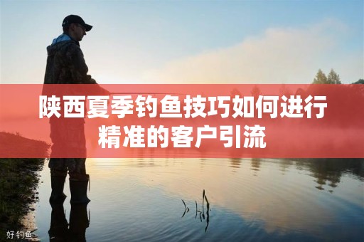 陕西夏季钓鱼技巧如何进行精准的客户引流