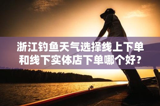 浙江钓鱼天气选择线上下单和线下实体店下单哪个好？
