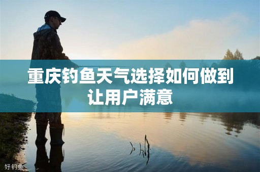 重庆钓鱼天气选择如何做到让用户满意