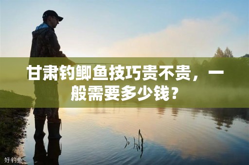 甘肃钓鲫鱼技巧贵不贵，一般需要多少钱？