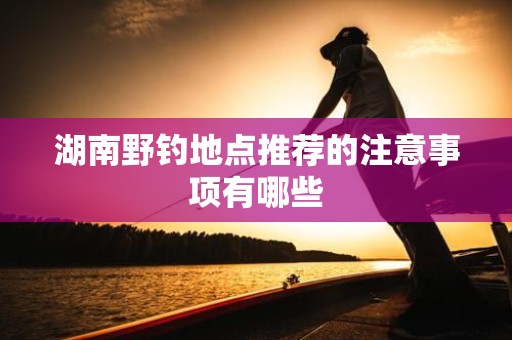 湖南野钓地点推荐的注意事项有哪些