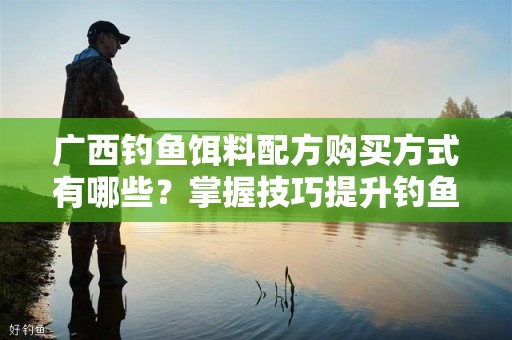 广西钓鱼饵料配方购买方式有哪些？掌握技巧提升钓鱼效果
