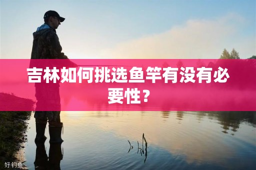 吉林如何挑选鱼竿有没有必要性？
