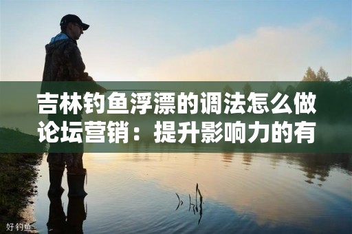 吉林钓鱼浮漂的调法怎么做论坛营销：提升影响力的有效策略