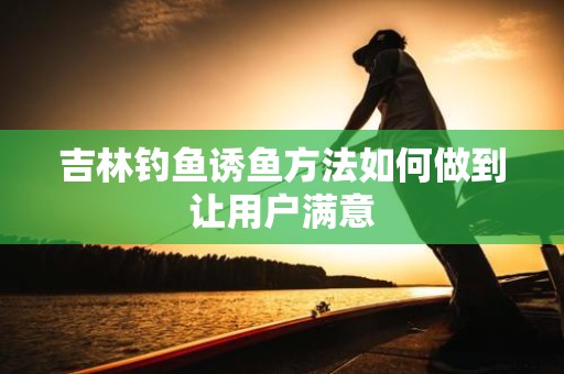 吉林钓鱼诱鱼方法如何做到让用户满意
