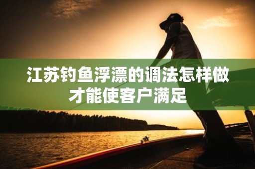 江苏钓鱼浮漂的调法怎样做才能使客户满足