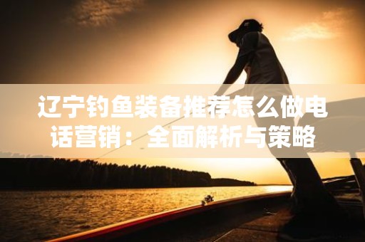 辽宁钓鱼装备推荐怎么做电话营销：全面解析与策略