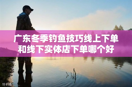 广东冬季钓鱼技巧线上下单和线下实体店下单哪个好