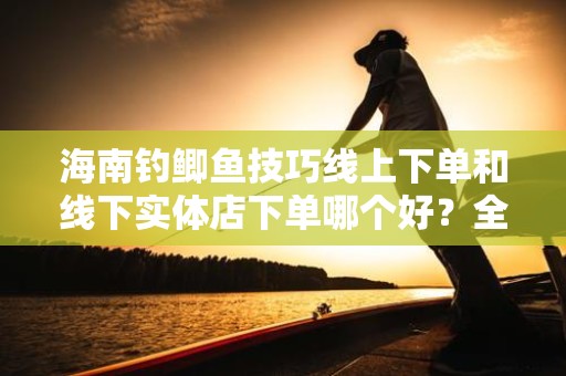 海南钓鲫鱼技巧线上下单和线下实体店下单哪个好？全面解析与建议
