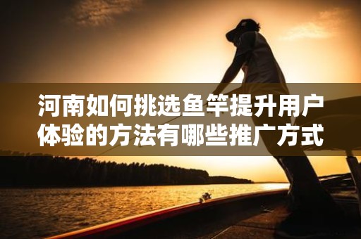 河南如何挑选鱼竿提升用户体验的方法有哪些推广方式有哪些