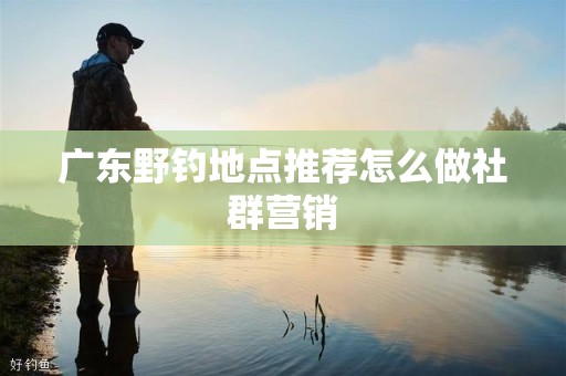 广东野钓地点推荐怎么做社群营销