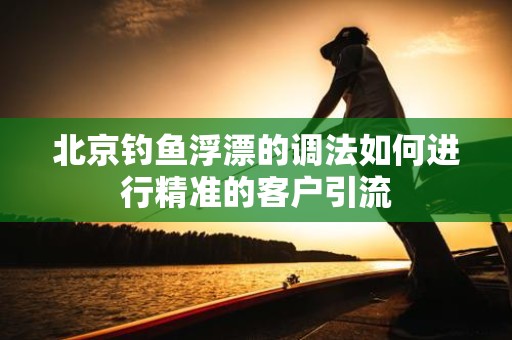 北京钓鱼浮漂的调法如何进行精准的客户引流