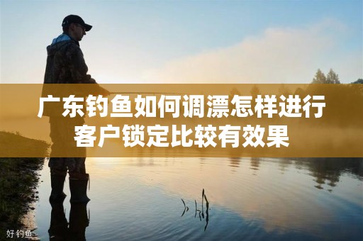 广东钓鱼如何调漂怎样进行客户锁定比较有效果