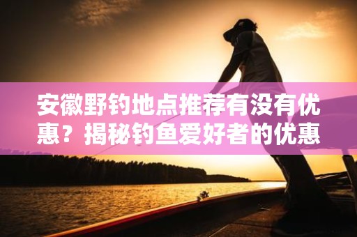 安徽野钓地点推荐有没有优惠？揭秘钓鱼爱好者的优惠信息