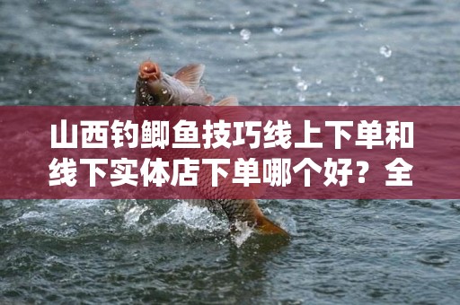 山西钓鲫鱼技巧线上下单和线下实体店下单哪个好？全面解析