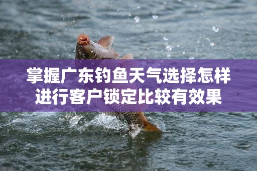 掌握广东钓鱼天气选择怎样进行客户锁定比较有效果