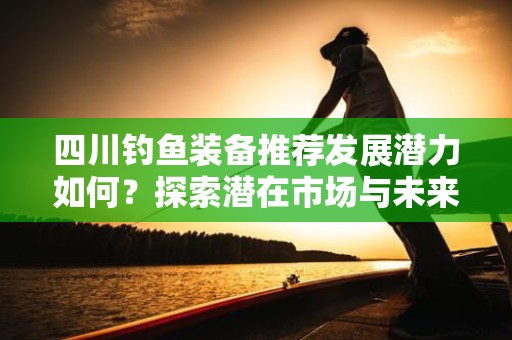 四川钓鱼装备推荐发展潜力如何？探索潜在市场与未来趋势