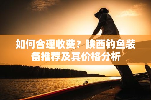 如何合理收费？陕西钓鱼装备推荐及其价格分析