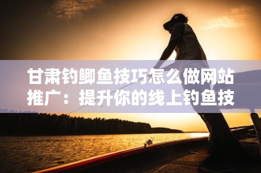 甘肃钓鲫鱼技巧怎么做网站推广：提升你的线上钓鱼技巧与影响力