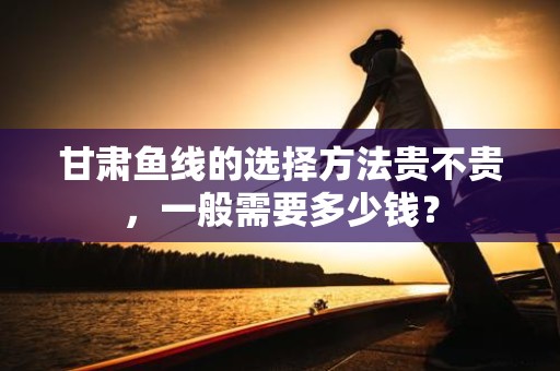 甘肃鱼线的选择方法贵不贵，一般需要多少钱？