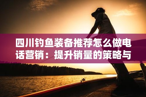 四川钓鱼装备推荐怎么做电话营销：提升销量的策略与技巧