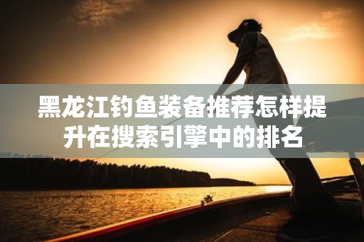 黑龙江钓鱼装备推荐怎样提升在搜索引擎中的排名
