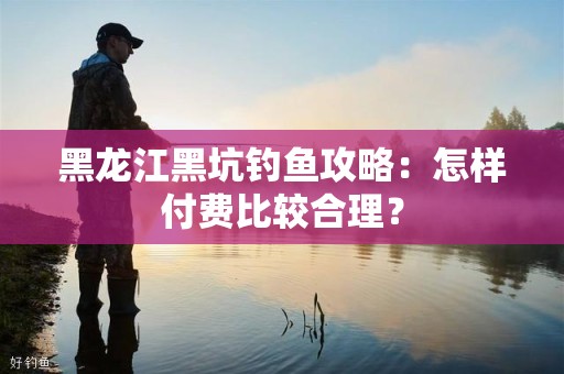 黑龙江黑坑钓鱼攻略：怎样付费比较合理？