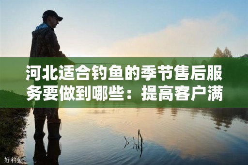 河北适合钓鱼的季节售后服务要做到哪些：提高客户满意度的关键