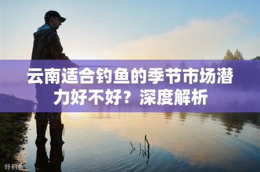 云南适合钓鱼的季节市场潜力好不好？深度解析