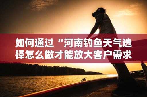 如何通过“河南钓鱼天气选择怎么做才能放大客户需求”