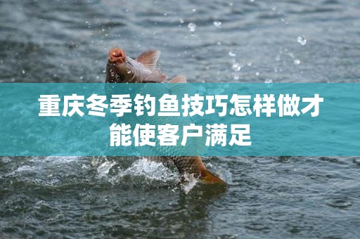 重庆冬季钓鱼技巧怎样做才能使客户满足