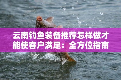 云南钓鱼装备推荐怎样做才能使客户满足：全方位指南