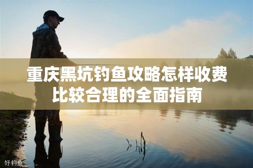 重庆黑坑钓鱼攻略怎样收费比较合理的全面指南