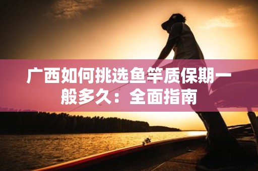 广西如何挑选鱼竿质保期一般多久：全面指南