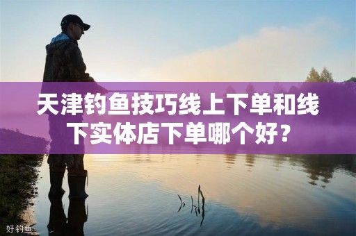 天津钓鱼技巧线上下单和线下实体店下单哪个好？