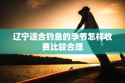 辽宁适合钓鱼的季节怎样收费比较合理