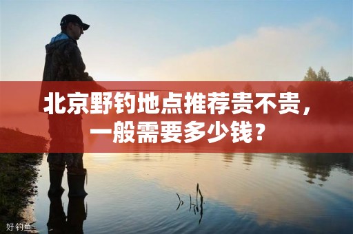 北京野钓地点推荐贵不贵，一般需要多少钱？