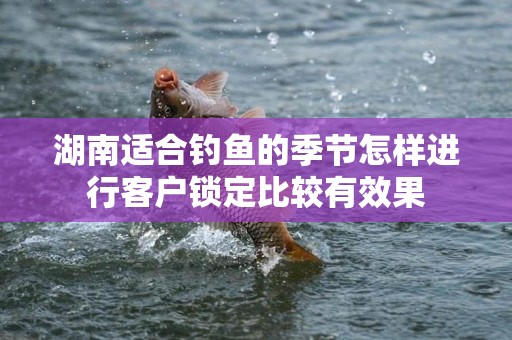 湖南适合钓鱼的季节怎样进行客户锁定比较有效果