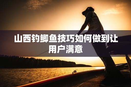 山西钓鲫鱼技巧如何做到让用户满意