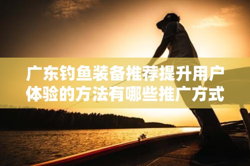 广东钓鱼装备推荐提升用户体验的方法有哪些推广方式有哪些