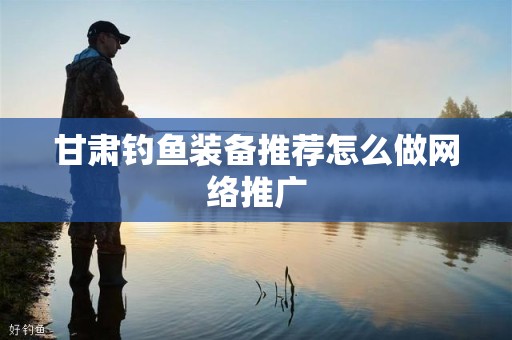甘肃钓鱼装备推荐怎么做网络推广