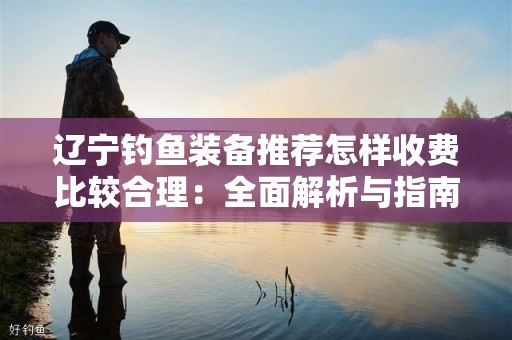 辽宁钓鱼装备推荐怎样收费比较合理：全面解析与指南