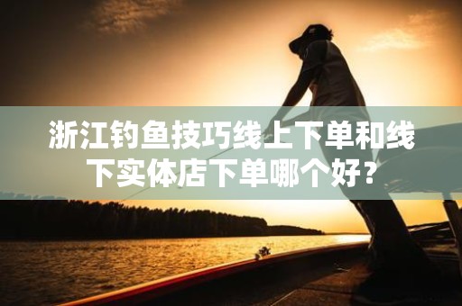 浙江钓鱼技巧线上下单和线下实体店下单哪个好？