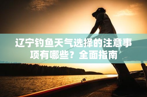 辽宁钓鱼天气选择的注意事项有哪些？全面指南